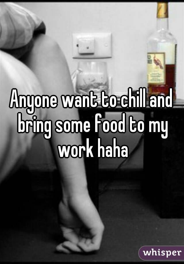 Anyone want to chill and bring some food to my work haha