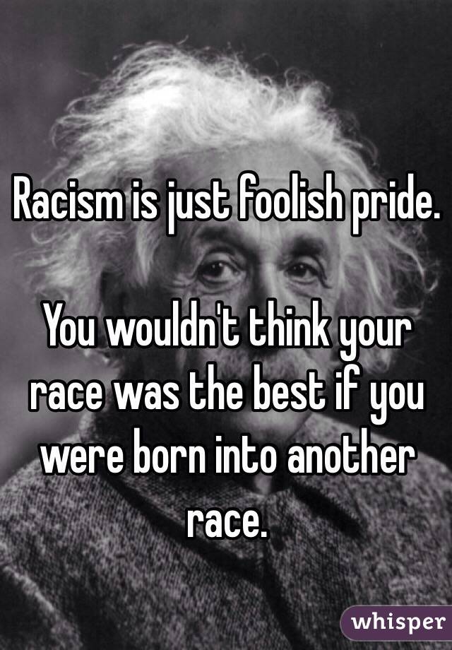 Racism is just foolish pride. 

You wouldn't think your race was the best if you were born into another race. 