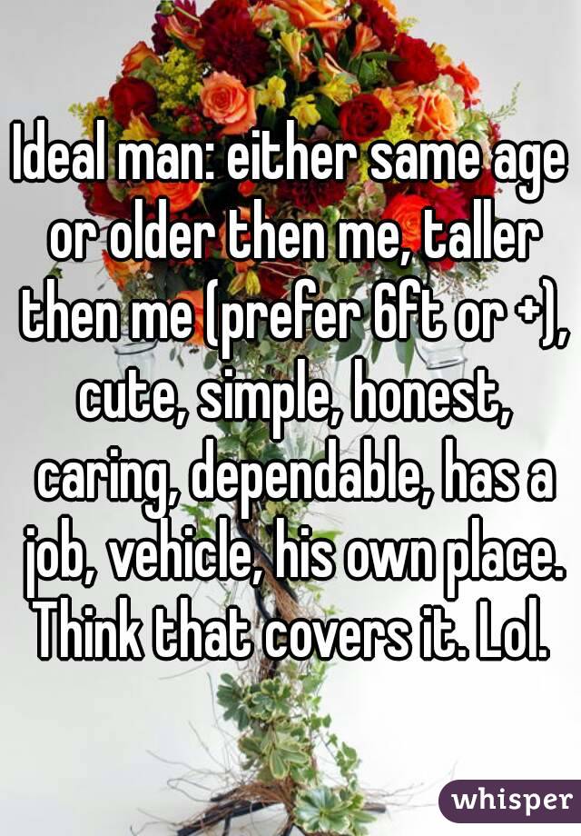 Ideal man: either same age or older then me, taller then me (prefer 6ft or +), cute, simple, honest, caring, dependable, has a job, vehicle, his own place. Think that covers it. Lol. 