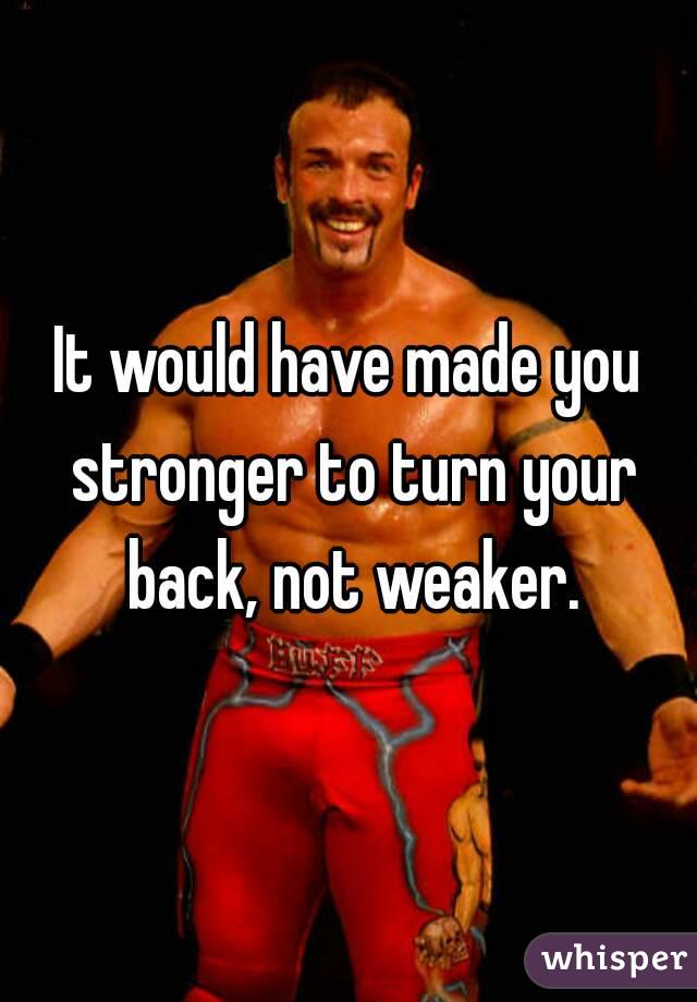 It would have made you stronger to turn your back, not weaker.
