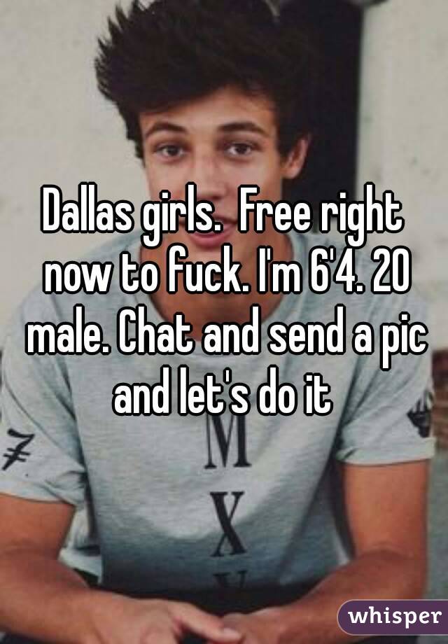 Dallas girls.  Free right now to fuck. I'm 6'4. 20 male. Chat and send a pic and let's do it 