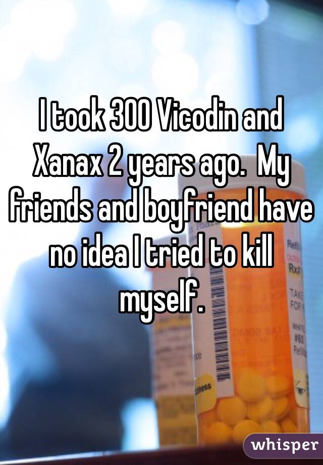 I took 300 Vicodin and Xanax 2 years ago.  My friends and boyfriend have no idea I tried to kill myself.

