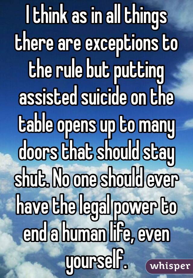 I think as in all things there are exceptions to the rule but putting assisted suicide on the table opens up to many doors that should stay shut. No one should ever have the legal power to end a human life, even yourself. 