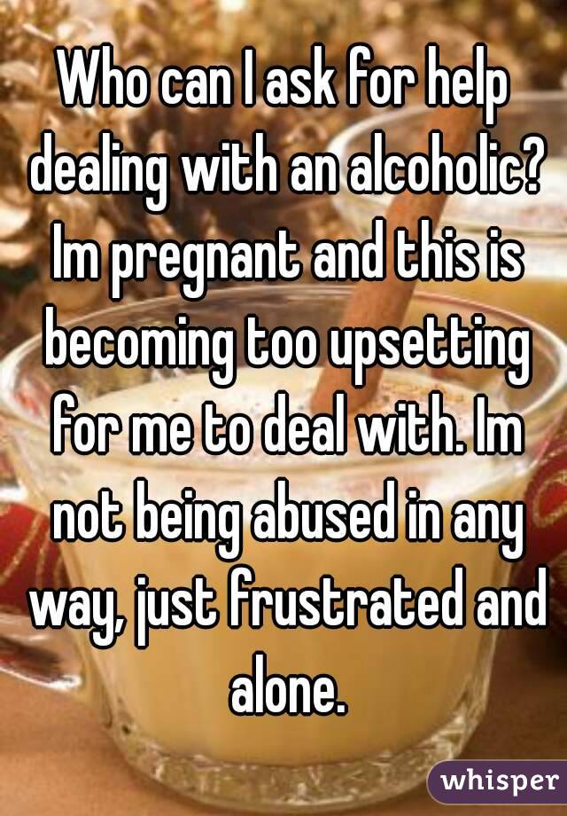 Who can I ask for help dealing with an alcoholic? Im pregnant and this is becoming too upsetting for me to deal with. Im not being abused in any way, just frustrated and alone.