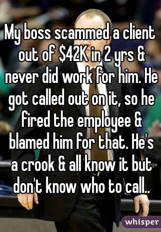 My boss scammed a client out of $42K in 2 yrs & never did work for him. He got called out on it, so he fired the employee & blamed him for that. He's a crook & all know it but don't know who to call..