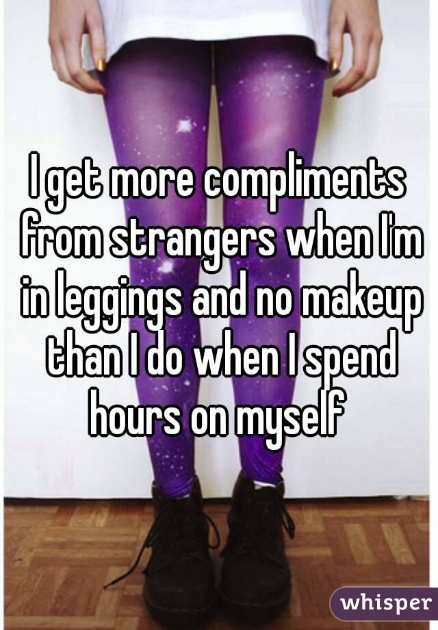 I get more compliments from strangers when I'm in leggings and no makeup than I do when I spend hours on myself 