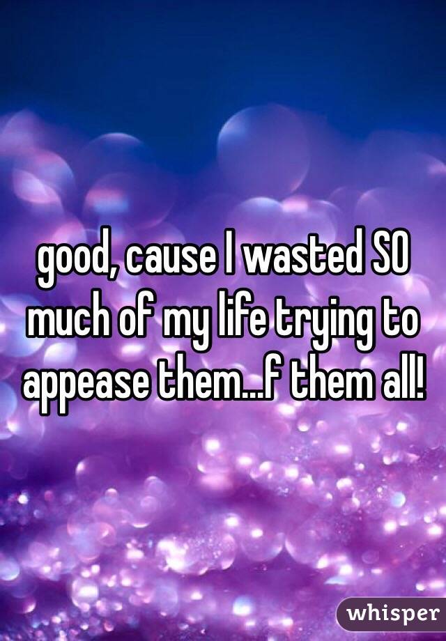 good, cause I wasted SO much of my life trying to appease them...f them all!