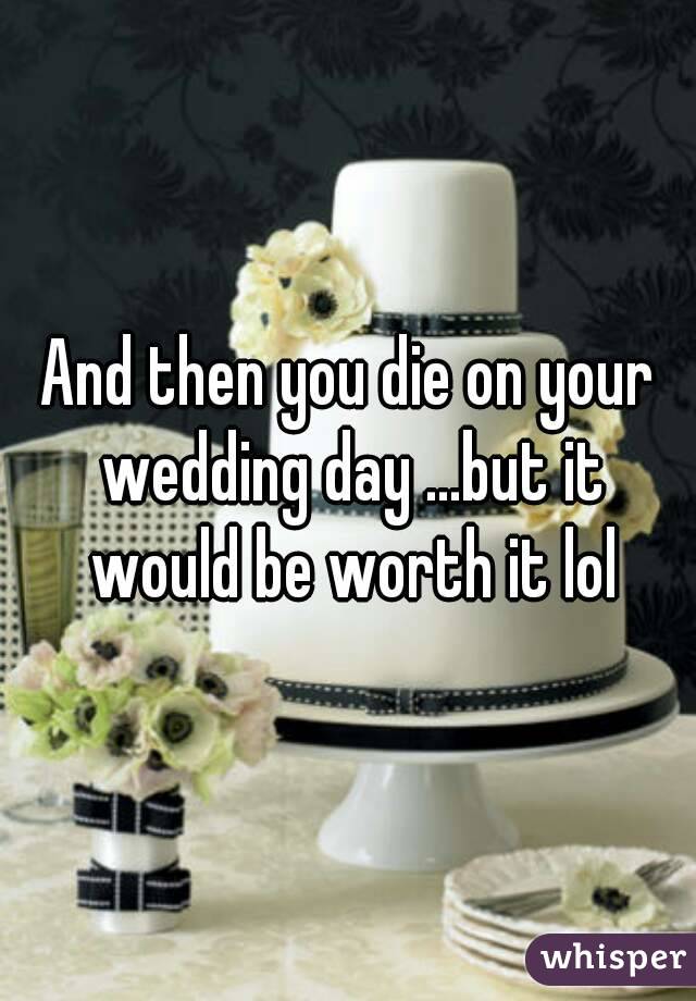 And then you die on your wedding day ...but it would be worth it lol