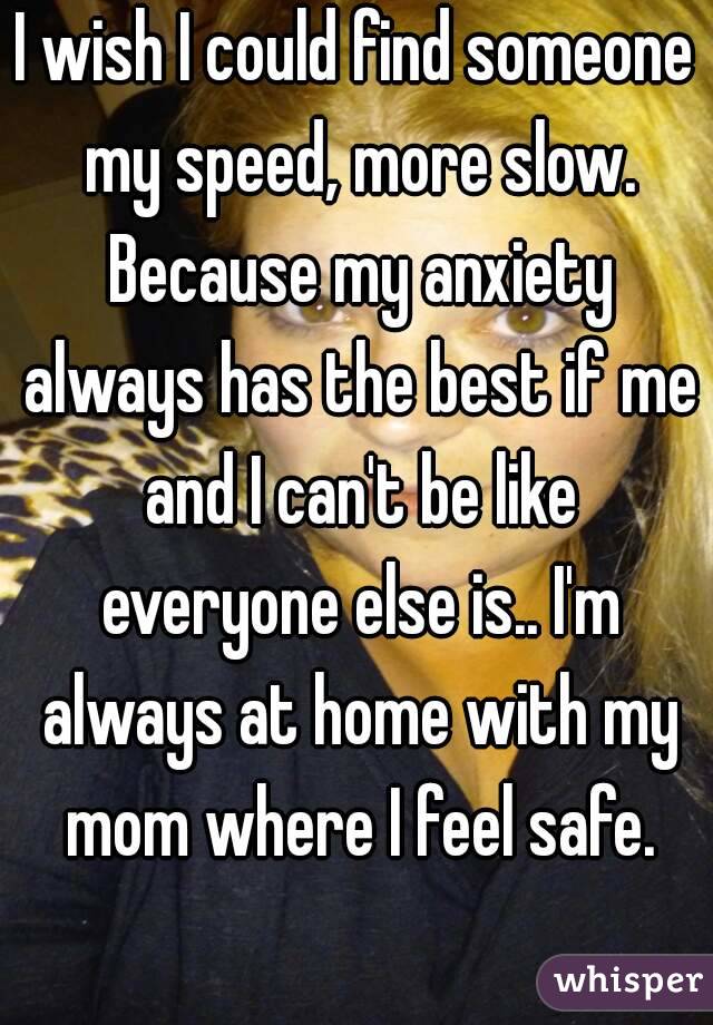 I wish I could find someone my speed, more slow. Because my anxiety always has the best if me and I can't be like everyone else is.. I'm always at home with my mom where I feel safe.