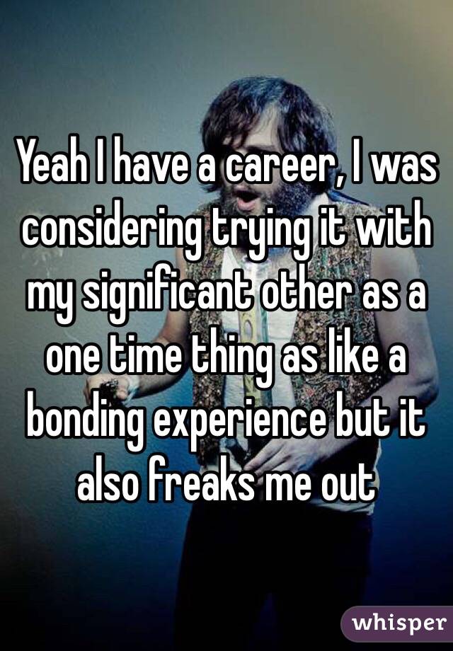 Yeah I have a career, I was considering trying it with my significant other as a one time thing as like a bonding experience but it also freaks me out 