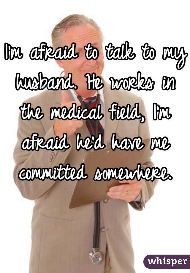 I'm afraid to talk to my husband. He works in the medical field, I'm afraid he'd have me committed somewhere. 