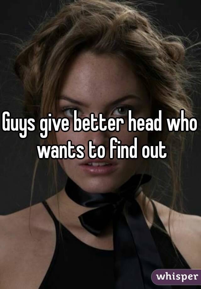 Guys give better head who wants to find out