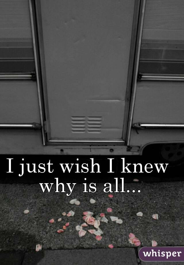I just wish I knew why is all...