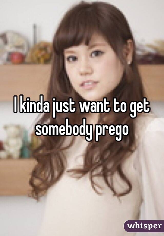 I kinda just want to get somebody prego 