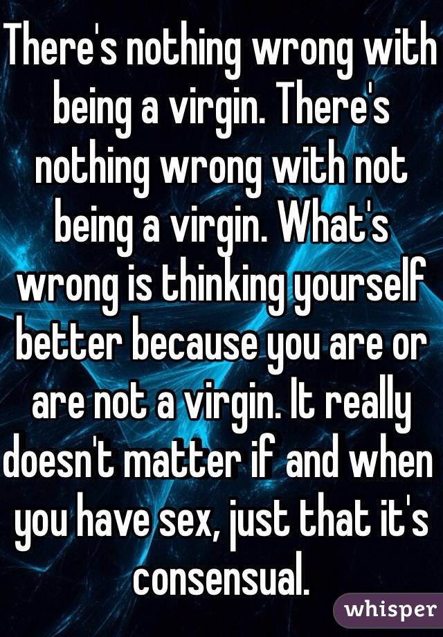 There's nothing wrong with being a virgin. There's nothing wrong with not being a virgin. What's wrong is thinking yourself better because you are or are not a virgin. It really doesn't matter if and when you have sex, just that it's consensual.  
