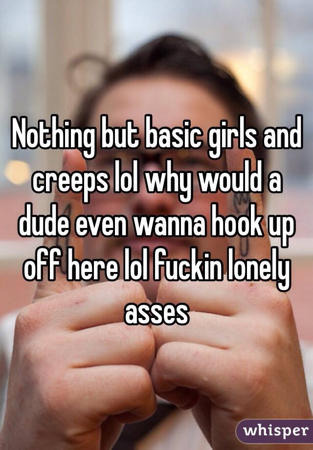 Nothing but basic girls and creeps lol why would a dude even wanna hook up off here lol fuckin lonely asses
