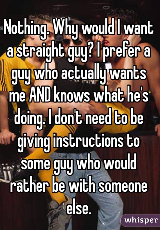 Nothing. Why would I want a straight guy? I prefer a guy who actually wants me AND knows what he's doing. I don't need to be giving instructions to some guy who would rather be with someone else. 