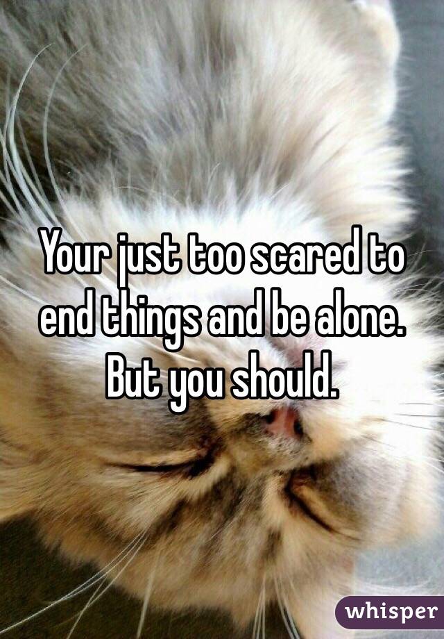 Your just too scared to end things and be alone. But you should. 