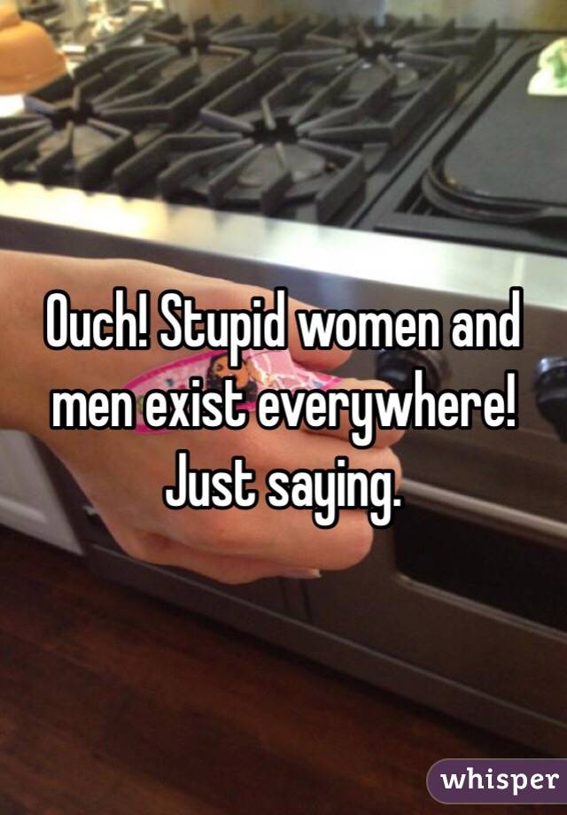 Ouch! Stupid women and men exist everywhere! Just saying.