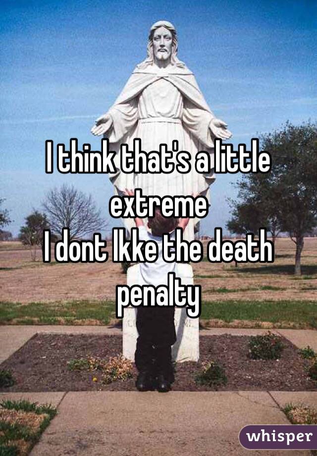 I think that's a little extreme
I dont lkke the death penalty