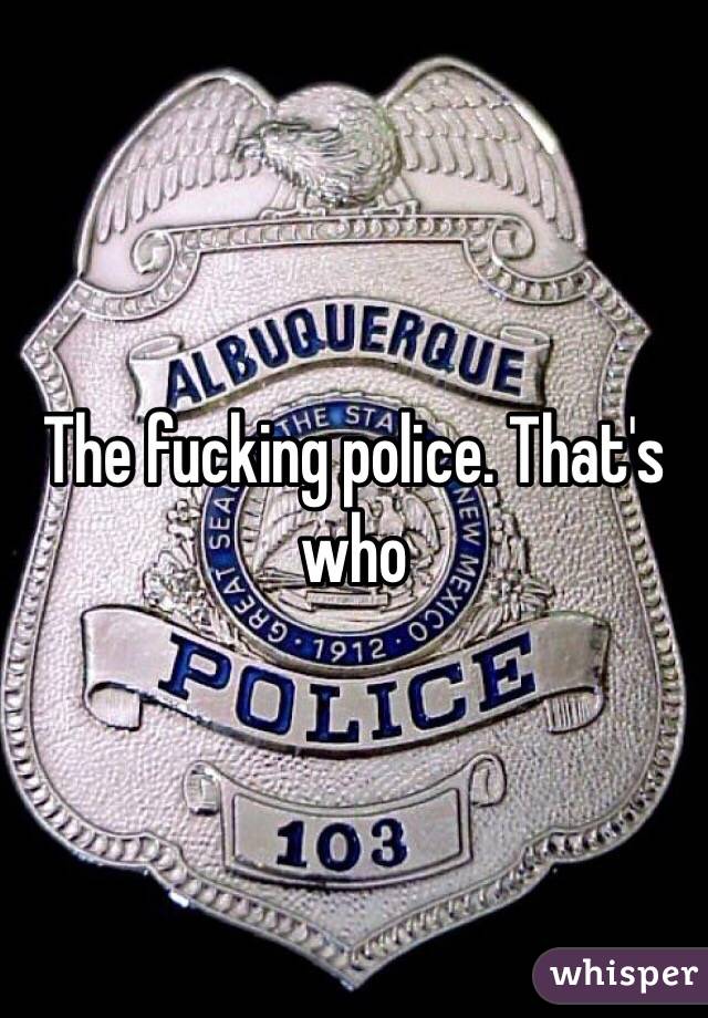 The fucking police. That's who