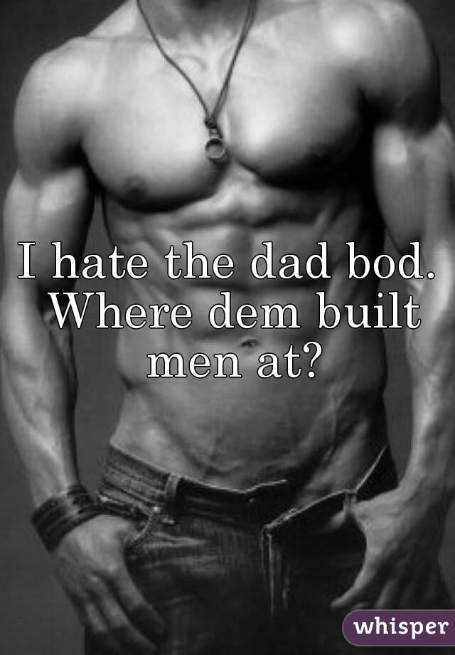 I hate the dad bod. Where dem built men at?