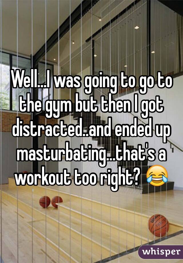 Well...I was going to go to the gym but then I got distracted..and ended up masturbating...that's a workout too right? 😂 