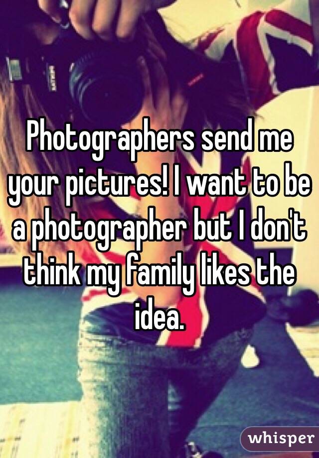Photographers send me your pictures! I want to be a photographer but I don't think my family likes the idea. 