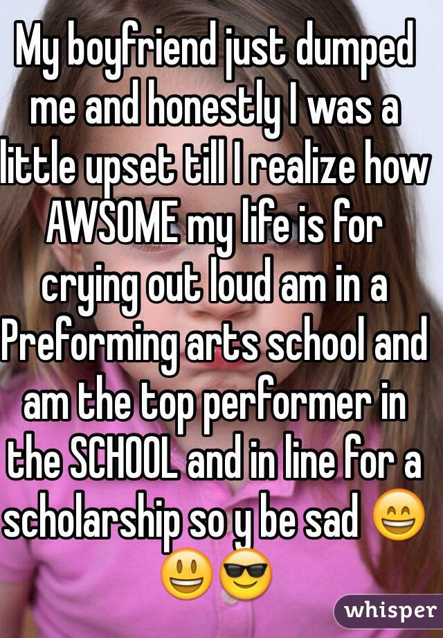 My boyfriend just dumped me and honestly I was a little upset till I realize how AWSOME my life is for crying out loud am in a Preforming arts school and am the top performer in the SCHOOL and in line for a scholarship so y be sad 😄😃😎
