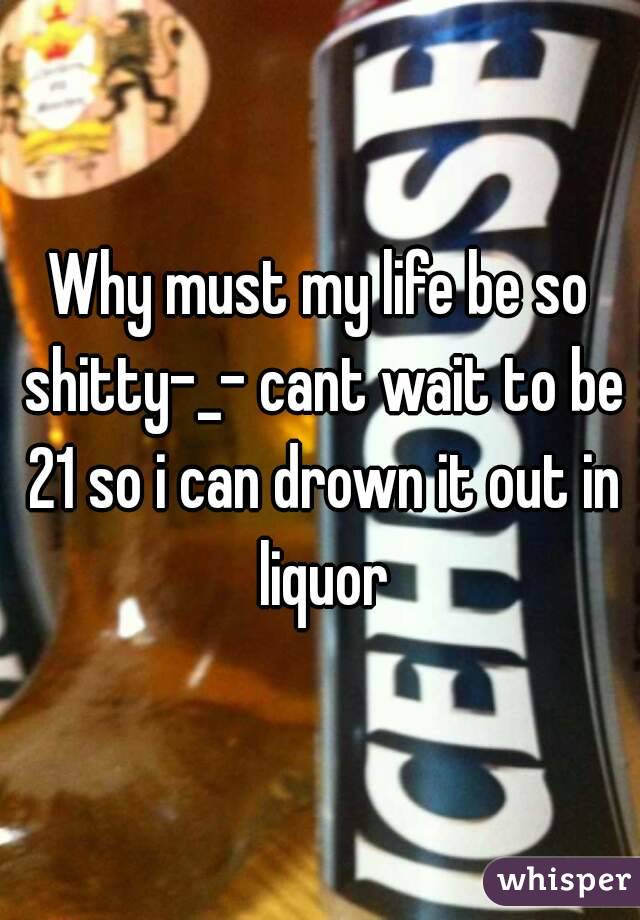 Why must my life be so shitty-_- cant wait to be 21 so i can drown it out in liquor