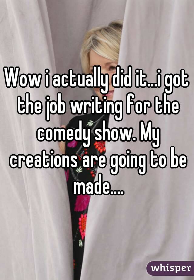 Wow i actually did it...i got the job writing for the comedy show. My creations are going to be made....
