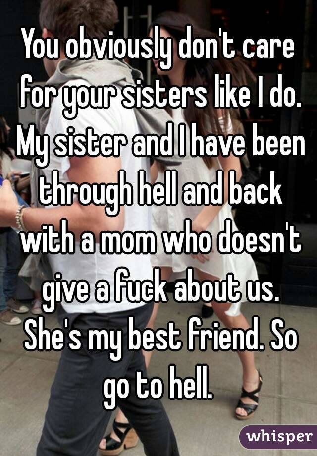 You obviously don't care for your sisters like I do. My sister and I have been through hell and back with a mom who doesn't give a fuck about us. She's my best friend. So go to hell. 