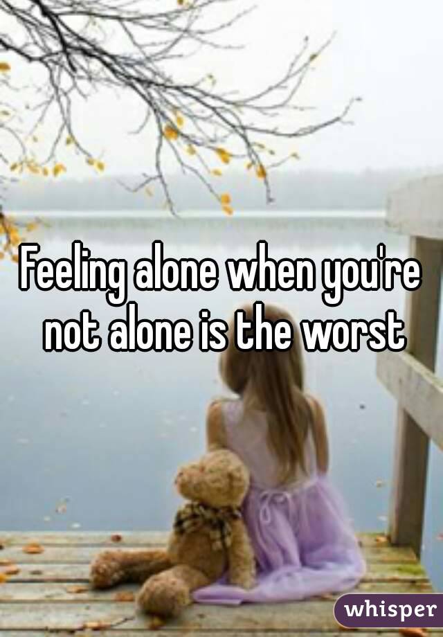 Feeling alone when you're not alone is the worst