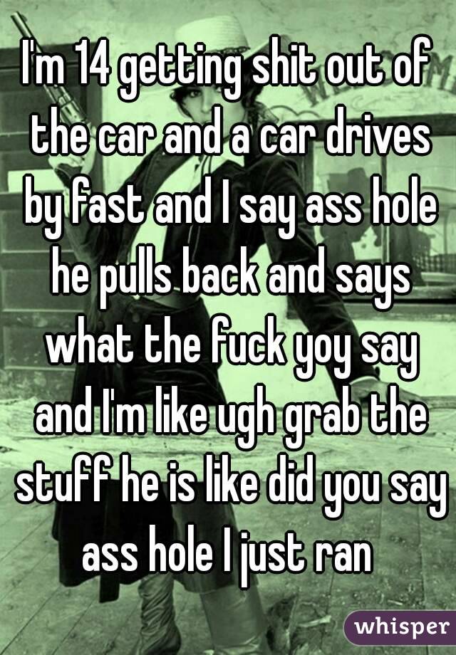I'm 14 getting shit out of the car and a car drives by fast and I say ass hole he pulls back and says what the fuck yoy say and I'm like ugh grab the stuff he is like did you say ass hole I just ran 