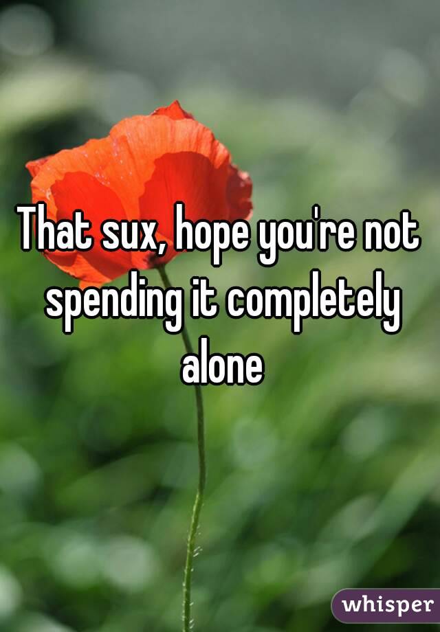 That sux, hope you're not spending it completely alone