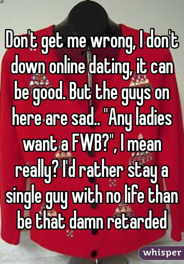 Don't get me wrong, I don't down online dating, it can be good. But the guys on here are sad.. "Any ladies want a FWB?", I mean really? I'd rather stay a single guy with no life than be that damn retarded