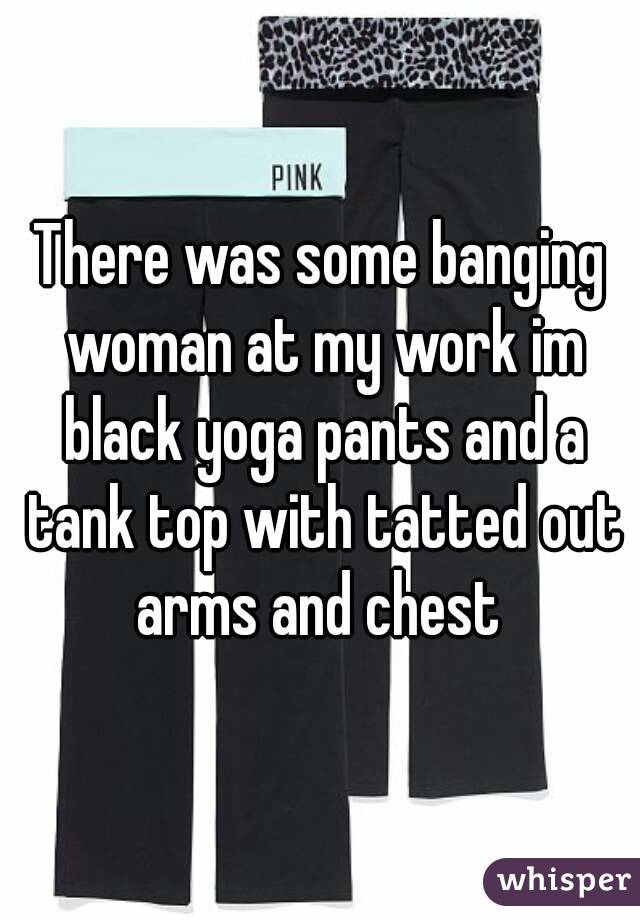 There was some banging woman at my work im black yoga pants and a tank top with tatted out arms and chest 