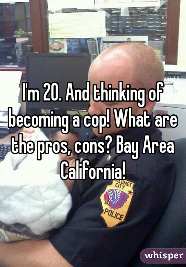 I'm 20. And thinking of becoming a cop! What are the pros, cons? Bay Area California!