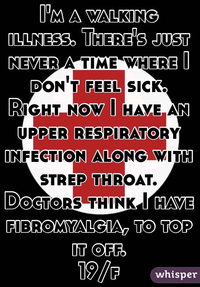 I'm a walking illness. There's just never a time where I don't feel sick. Right now I have an upper respiratory infection along with strep throat. Doctors think I have fibromyalgia, to top it off. 
19/f 