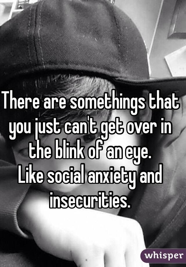 There are somethings that you just can't get over in the blink of an eye. 
Like social anxiety and insecurities. 