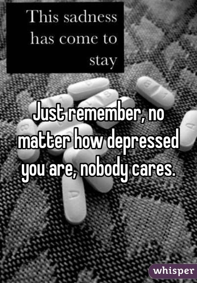 Just remember, no matter how depressed you are, nobody cares.
