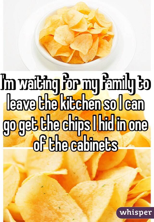 I'm waiting for my family to leave the kitchen so I can go get the chips I hid in one of the cabinets 