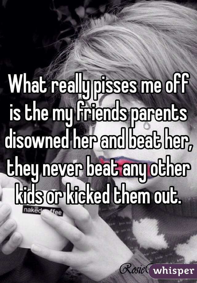 What really pisses me off is the my friends parents disowned her and beat her, they never beat any other kids or kicked them out.  