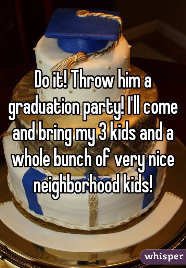 Do it! Throw him a graduation party! I'll come and bring my 3 kids and a whole bunch of very nice neighborhood kids! 