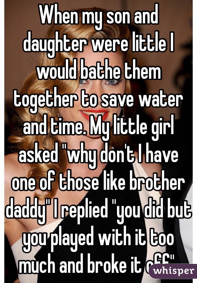 When my son and daughter were little I would bathe them together to save water and time. My little girl asked "why don't I have one of those like brother daddy" I replied "you did but you played with it too much and broke it off". 