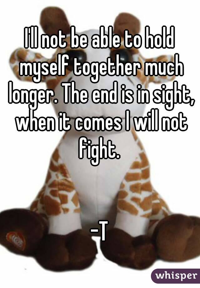 I'll not be able to hold myself together much longer. The end is in sight, when it comes I will not fight. 


-T