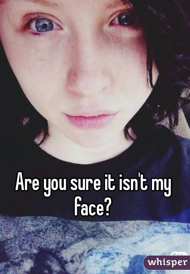 Are you sure it isn't my face?