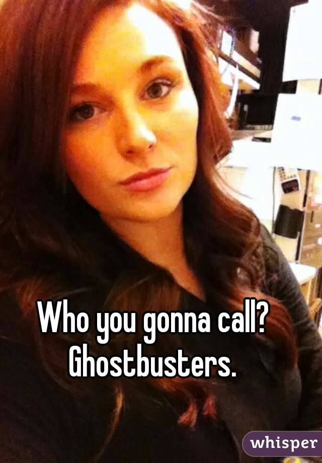 Who you gonna call? 
Ghostbusters. 