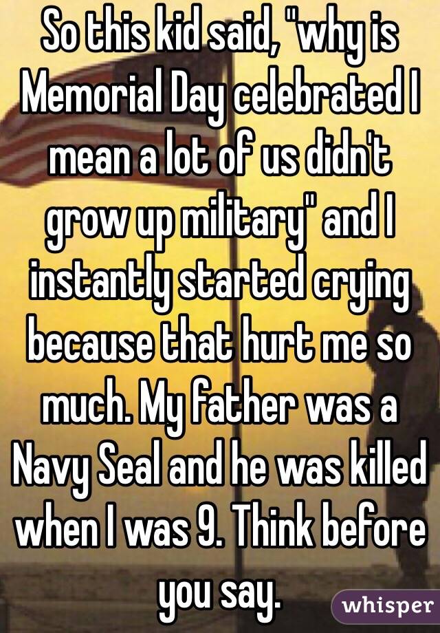 So this kid said, "why is Memorial Day celebrated I mean a lot of us didn't grow up military" and I instantly started crying because that hurt me so much. My father was a Navy Seal and he was killed when I was 9. Think before you say.