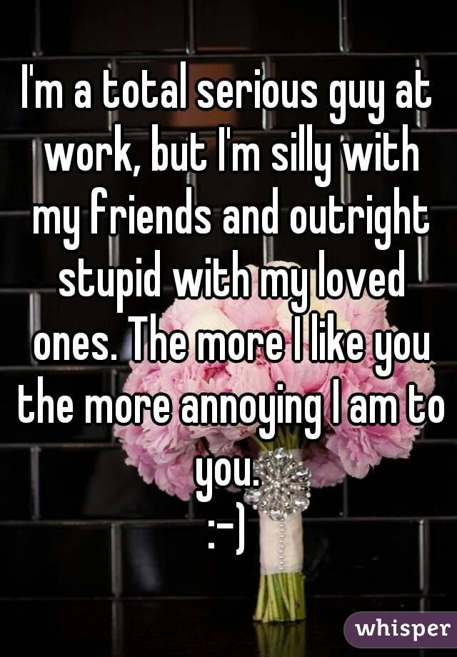 I'm a total serious guy at work, but I'm silly with my friends and outright stupid with my loved ones. The more I like you the more annoying I am to you. 
:-)